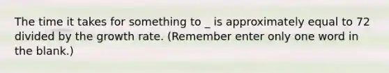 The time it takes for something to _ is approximately equal to 72 divided by the growth rate. (Remember enter only one word in the blank.)