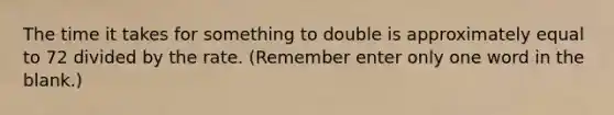 The time it takes for something to double is approximately equal to 72 divided by the rate. (Remember enter only one word in the blank.)