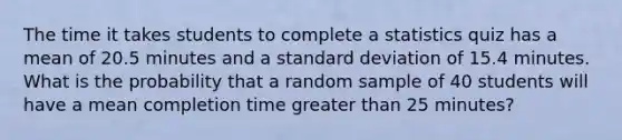 The time it takes students to complete a statistics quiz has a mean of 20.5 minutes and a standard deviation of 15.4 minutes. What is the probability that a random sample of 40 students will have a mean completion time greater than 25 minutes?