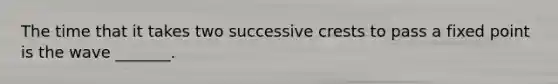 The time that it takes two successive crests to pass a fixed point is the wave _______.