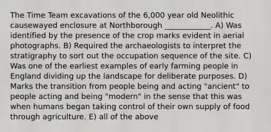 The Time Team excavations of the 6,000 year old Neolithic causewayed enclosure at Northborough ____________. A) Was identified by the presence of the crop marks evident in aerial photographs. B) Required the archaeologists to interpret the stratigraphy to sort out the occupation sequence of the site. C) Was one of the earliest examples of early farming people in England dividing up the landscape for deliberate purposes. D) Marks the transition from people being and acting "ancient" to people acting and being "modern" in the sense that this was when humans began taking control of their own supply of food through agriculture. E) all of the above