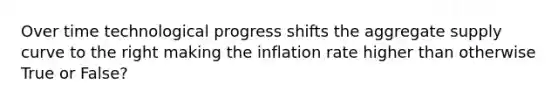 Over time technological progress shifts the aggregate supply curve to the right making the inflation rate higher than otherwise True or False?