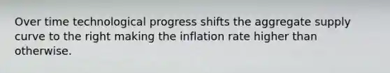 Over time technological progress shifts the aggregate supply curve to the right making the inflation rate higher than otherwise.