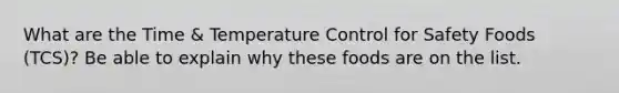 What are the Time & Temperature Control for Safety Foods (TCS)? Be able to explain why these foods are on the list.