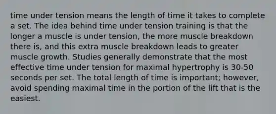 time under tension means the length of time it takes to complete a set. The idea behind time under tension training is that the longer a muscle is under tension, the more muscle breakdown there is, and this extra muscle breakdown leads to greater muscle growth. Studies generally demonstrate that the most effective time under tension for maximal hypertrophy is 30-50 seconds per set. The total length of time is important; however, avoid spending maximal time in the portion of the lift that is the easiest.