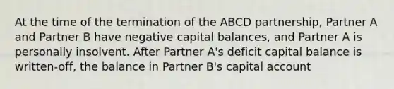 At the time of the termination of the ABCD partnership, Partner A and Partner B have negative capital balances, and Partner A is personally insolvent. After Partner A's deficit capital balance is written-off, the balance in Partner B's capital account