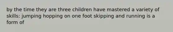 by the time they are three children have mastered a variety of skills: jumping hopping on one foot skipping and running is a form of