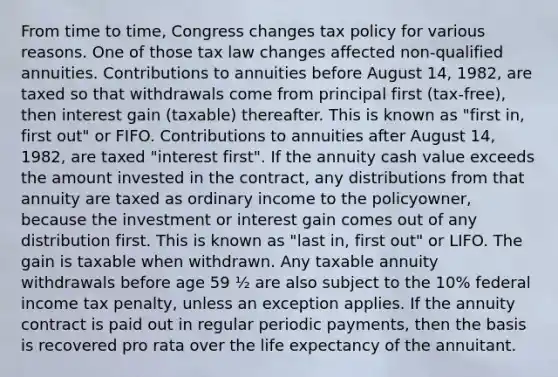 From time to time, Congress changes tax policy for various reasons. One of those tax law changes affected non-qualified annuities. Contributions to annuities before August 14, 1982, are taxed so that withdrawals come from principal first (tax-free), then interest gain (taxable) thereafter. This is known as "first in, first out" or FIFO. Contributions to annuities after August 14, 1982, are taxed "interest first". If the annuity cash value exceeds the amount invested in the contract, any distributions from that annuity are taxed as ordinary income to the policyowner, because the investment or interest gain comes out of any distribution first. This is known as "last in, first out" or LIFO. The gain is taxable when withdrawn. Any taxable annuity withdrawals before age 59 ½ are also subject to the 10% federal income tax penalty, unless an exception applies. If the annuity contract is paid out in regular periodic payments, then the basis is recovered pro rata over the life expectancy of the annuitant.