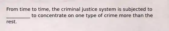 From time to time, the criminal justice system is subjected to __________ to concentrate on one type of crime more than the rest.