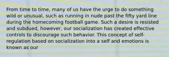 From time to time, many of us have the urge to do something wild or unusual, such as running in nude past the fifty yard line during the homecoming football game. Such a desire is resisted and subdued, however, our socialization has created effective controls to discourage such behavior. This concept of self-regulation based on socialization into a self and emotions is known as our