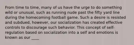 From time to time, many of us have the urge to do something wild or unusual, such as running nude past the fifty yard line during the homecoming football game. Such a desire is resisted and subdued, however, our socialization has created effective controls to discourage such behavior. This concept of self-regulation based on socialization into a self and emotions is known as our ____