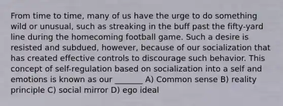 From time to time, many of us have the urge to do something wild or unusual, such as streaking in the buff past the fifty-yard line during the homecoming football game. Such a desire is resisted and subdued, however, because of our socialization that has created effective controls to discourage such behavior. This concept of self-regulation based on socialization into a self and emotions is known as our _______ A) Common sense B) reality principle C) social mirror D) ego ideal