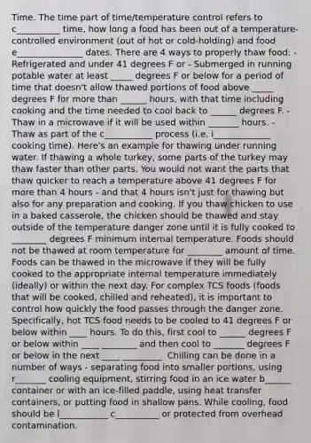 Time. The time part of time/temperature control refers to c__________ time, how long a food has been out of a temperature-controlled environment (out of hot or cold-holding) and food e_______________ dates. There are 4 ways to properly thaw food: - Refrigerated and under 41 degrees F or - Submerged in running potable water at least _____ degrees F or below for a period of time that doesn't allow thawed portions of food above _____ degrees F for more than ______ hours, with that time including cooking and the time needed to cool back to ______ degrees F. - Thaw in a microwave if it will be used within _______ hours. - ﻿﻿Thaw as part of the c___________ process (i.e. i_____________ cooking time). Here's an example for thawing under running water. If thawing a whole turkey, some parts of the turkey may thaw faster than other parts. You would not want the parts that thaw quicker to reach a temperature above 41 degrees F for more than 4 hours - and that 4 hours isn't just for thawing but also for any preparation and cooking. If you thaw chicken to use in a baked casserole, the chicken should be thawed and stay outside of the temperature danger zone until it is fully cooked to ________ degrees F minimum internal temperature. Foods should not be thawed at room temperature for ________ amount of time. Foods can be thawed in the microwave if they will be fully cooked to the appropriate internal temperature immediately (ideally) or within the next day. For complex TCS foods (foods that will be cooked, chilled and reheated), it is important to control how quickly the food passes through the danger zone. Specifically, hot TCS food needs to be cooled to 41 degrees F or below within ____ hours. To do this, first cool to ______ degrees F or below within ____ ________ and then cool to _______ degrees F or below in the next ____ _________. Chilling can be done in a number of ways - separating food into smaller portions, using r_______ cooling equipment, stirring food in an ice water b______ container or with an ice-filled paddle, using heat transfer containers, or putting food in shallow pans. While cooling, food should be l___________ c__________ or protected from overhead contamination.