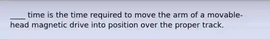 ____ time is the time required to move the arm of a movable-head magnetic drive into position over the proper track.