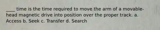 ____ time is the time required to move the arm of a movable-head magnetic drive into position over the proper track. a. Access b. Seek c. Transfer d. Search