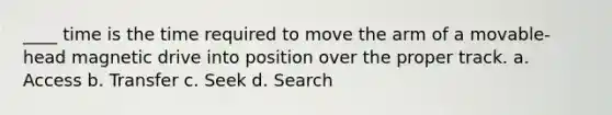 ____ time is the time required to move the arm of a movable-head magnetic drive into position over the proper track. a. Access b. Transfer c. Seek d. Search