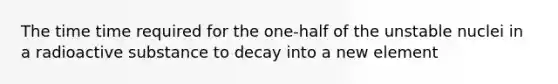 The time time required for the one-half of the unstable nuclei in a radioactive substance to decay into a new element