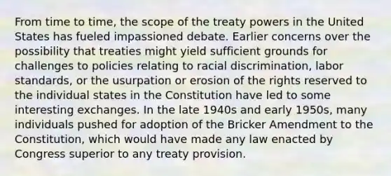 From time to time, the scope of the treaty powers in the United States has fueled impassioned debate. Earlier concerns over the possibility that treaties might yield sufficient grounds for challenges to policies relating to racial discrimination, labor standards, or the usurpation or erosion of the rights reserved to the individual states in the Constitution have led to some interesting exchanges. In the late 1940s and early 1950s, many individuals pushed for adoption of the Bricker Amendment to the Constitution, which would have made any law enacted by Congress superior to any treaty provision.