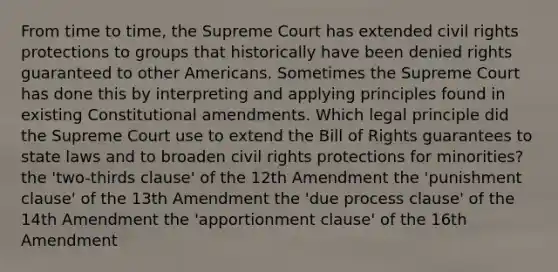 From time to time, the Supreme Court has extended civil rights protections to groups that historically have been denied rights guaranteed to other Americans. Sometimes the Supreme Court has done this by interpreting and applying principles found in existing Constitutional amendments. Which legal principle did the Supreme Court use to extend the Bill of Rights guarantees to state laws and to broaden civil rights protections for minorities? the 'two-thirds clause' of the 12th Amendment the 'punishment clause' of the 13th Amendment the 'due process clause' of the 14th Amendment the 'apportionment clause' of the 16th Amendment