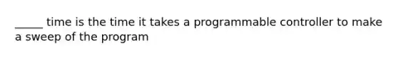 _____ time is the time it takes a programmable controller to make a sweep of the program