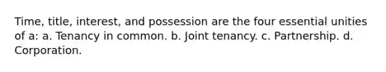 Time, title, interest, and possession are the four essential unities of a: a. Tenancy in common. b. Joint tenancy. c. Partnership. d. Corporation.