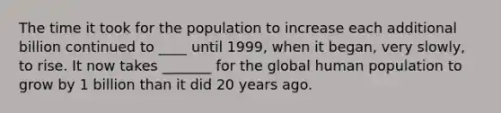 The time it took for the population to increase each additional billion continued to ____ until 1999, when it began, very slowly, to rise. It now takes _______ for the global human population to grow by 1 billion than it did 20 years ago.