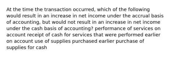 At the time the transaction​ occurred, which of the following would result in an increase in net income under the accrual basis of​ accounting, but would not result in an increase in net income under the cash basis of​ accounting? performance of services on account receipt of cash for services that were performed earlier on account use of supplies purchased earlier purchase of supplies for cash