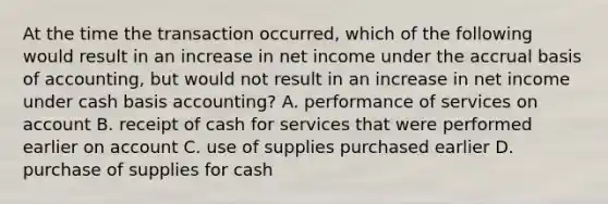 At the time the transaction occurred, which of the following would result in an increase in net income under the accrual basis of accounting, but would not result in an increase in net income under cash basis accounting? A. performance of services on account B. receipt of cash for services that were performed earlier on account C. use of supplies purchased earlier D. purchase of supplies for cash