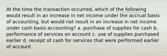 At the time the transaction occurred, which of the following would result in an increase in net income under the accrual basis of accounting, but would not result in an increase in net income under cash basis accounting? a. purchase of supplies for cash b. performance of services on account c. use of supplies purchased earlier d. receipt of cash for services that were performed earlier of account