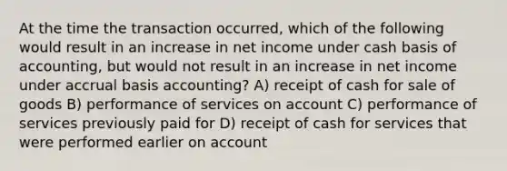 At the time the transaction occurred, which of the following would result in an increase in net income under cash basis of accounting, but would not result in an increase in net income under accrual basis accounting? A) receipt of cash for sale of goods B) performance of services on account C) performance of services previously paid for D) receipt of cash for services that were performed earlier on account