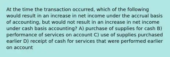 At the time the transaction occurred, which of the following would result in an increase in net income under the accrual basis of accounting, but would not result in an increase in net income under cash basis accounting? A) purchase of supplies for cash B) performance of services on account C) use of supplies purchased earlier D) receipt of cash for services that were performed earlier on account