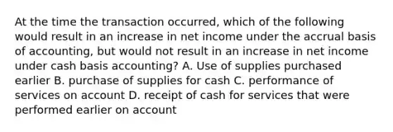 At the time the transaction occurred, which of the following would result in an increase in net income under the accrual basis of accounting, but would not result in an increase in net income under cash basis accounting? A. Use of supplies purchased earlier B. purchase of supplies for cash C. performance of services on account D. receipt of cash for services that were performed earlier on account