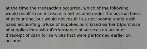 at the time the transaction occurred, which of the following would result in an increase in net income under the accrual basis of accounting, but would not result in a net income under cash basis accounting. a)use of supplies purchased earlier b)purchase of supplies for cash c)Performance of services on account d)receipt of cash for services that were performed earlier on account