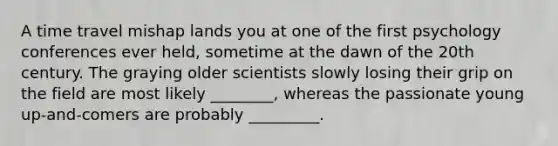 A time travel mishap lands you at one of the first psychology conferences ever held, sometime at the dawn of the 20th century. The graying older scientists slowly losing their grip on the field are most likely ________, whereas the passionate young up-and-comers are probably _________.