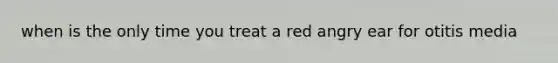 when is the only time you treat a red angry ear for otitis media