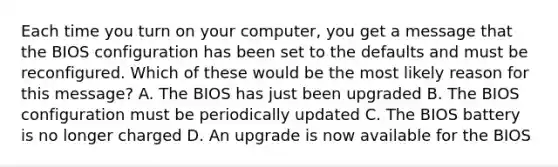 Each time you turn on your computer, you get a message that the BIOS configuration has been set to the defaults and must be reconfigured. Which of these would be the most likely reason for this message? A. The BIOS has just been upgraded B. The BIOS configuration must be periodically updated C. The BIOS battery is no longer charged D. An upgrade is now available for the BIOS