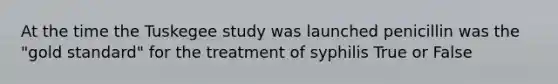 At the time the Tuskegee study was launched penicillin was the "gold standard" for the treatment of syphilis True or False