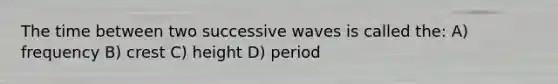 The time between two successive waves is called the: A) frequency B) crest C) height D) period