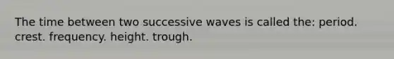 The time between two successive waves is called the: period. crest. frequency. height. trough.