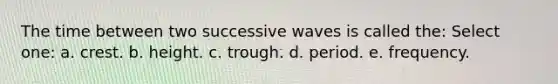 The time between two successive waves is called the: Select one: a. crest. b. height. c. trough. d. period. e. frequency.