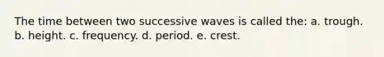 The time between two successive waves is called the: a. trough. b. height. c. frequency. d. period. e. crest.