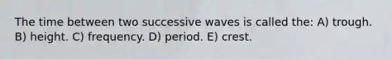 The time between two successive waves is called the: A) trough. B) height. C) frequency. D) period. E) crest.