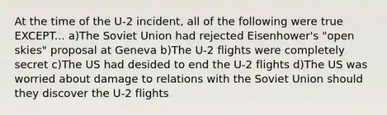 At the time of the U-2 incident, all of the following were true EXCEPT... a)The Soviet Union had rejected Eisenhower's "open skies" proposal at Geneva b)The U-2 flights were completely secret c)The US had desided to end the U-2 flights d)The US was worried about damage to relations with the Soviet Union should they discover the U-2 flights