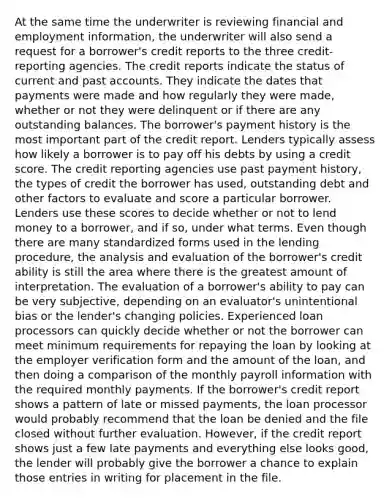 At the same time the underwriter is reviewing financial and employment information, the underwriter will also send a request for a borrower's credit reports to the three credit-reporting agencies. The credit reports indicate the status of current and past accounts. They indicate the dates that payments were made and how regularly they were made, whether or not they were delinquent or if there are any outstanding balances. The borrower's payment history is the most important part of the credit report. Lenders typically assess how likely a borrower is to pay off his debts by using a credit score. The credit reporting agencies use past payment history, the types of credit the borrower has used, outstanding debt and other factors to evaluate and score a particular borrower. Lenders use these scores to decide whether or not to lend money to a borrower, and if so, under what terms. Even though there are many standardized forms used in the lending procedure, the analysis and evaluation of the borrower's credit ability is still the area where there is the greatest amount of interpretation. The evaluation of a borrower's ability to pay can be very subjective, depending on an evaluator's unintentional bias or the lender's changing policies. Experienced loan processors can quickly decide whether or not the borrower can meet minimum requirements for repaying the loan by looking at the employer verification form and the amount of the loan, and then doing a comparison of the monthly payroll information with the required monthly payments. If the borrower's credit report shows a pattern of late or missed payments, the loan processor would probably recommend that the loan be denied and the file closed without further evaluation. However, if the credit report shows just a few late payments and everything else looks good, the lender will probably give the borrower a chance to explain those entries in writing for placement in the file.