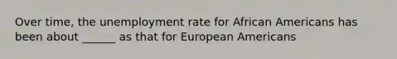 Over time, the unemployment rate for African Americans has been about ______ as that for European Americans