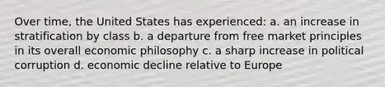 Over time, the United States has experienced: a. an increase in stratification by class b. a departure from free market principles in its overall economic philosophy c. a sharp increase in political corruption d. economic decline relative to Europe