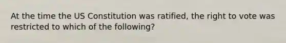 At the time the US Constitution was ratified, the right to vote was restricted to which of the following?