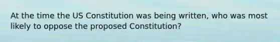 At the time the US Constitution was being written, who was most likely to oppose the proposed Constitution?