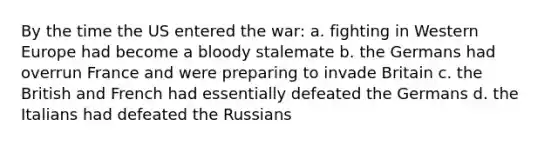 By the time the US entered the war: a. fighting in Western Europe had become a bloody stalemate b. the Germans had overrun France and were preparing to invade Britain c. the British and French had essentially defeated the Germans d. the Italians had defeated the Russians