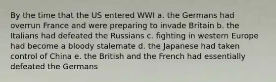 By the time that the US entered WWI a. the Germans had overrun France and were preparing to invade Britain b. the Italians had defeated the Russians c. fighting in western Europe had become a bloody stalemate d. the Japanese had taken control of China e. the British and the French had essentially defeated the Germans